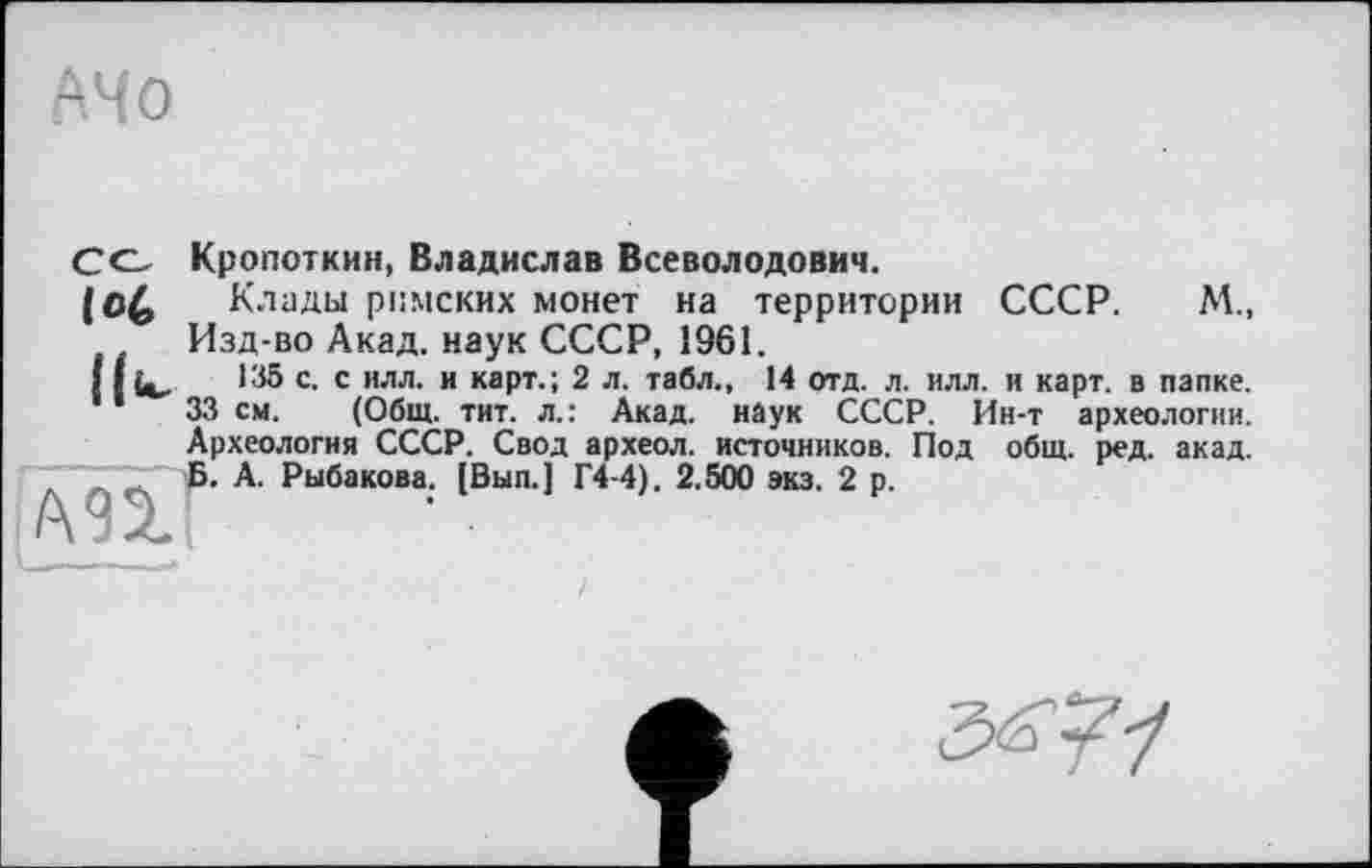 ﻿Со Кропоткин, Владислав Всеволодович.
Клады римских монет на территории СССР. М., Изд-во Акад, наук СССР, 1961.
11 (с.	135 с. с илл. и карт.; 2 л. табл., 14 отд. л. илл. и карт, в папке.
33 см. (Общ. тит. л.: Акад, наук СССР. Ин-т археологии. Археология СССР. Свод археол. источников. Под общ. ред. акад. Б. А. Рыбакова. [Вып.] Г4-4). 2.500 экз. 2 р.